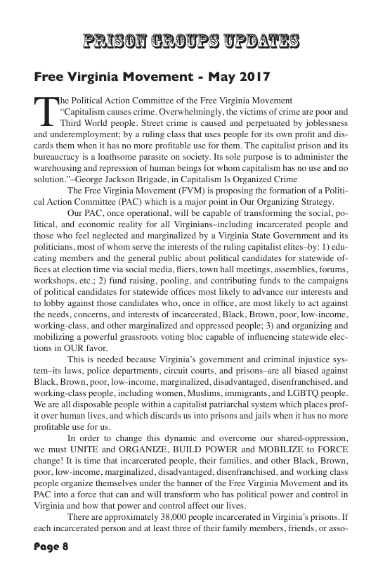 PRISON CROUPS UPDATES Free Virginia Movement - May 2017 he Political Action Committee of the Free Virginia Movement ‘Capitalism causes crime. Overwhelmingly, the victims of crime are poor and, Third World people. Street crime is caused and perpetuated by joblessness and underemployment; by a ruling class that uses people for its own profit and dis- cards them when it has no more profitable use for them. The capitalist prison and its bureaucracy is a loathsome parasite on society. Is sole purpose is to administer the warchousing and repression of human beings for whom capitalism has no use and no solution."~George Jackson Brigade, in Capitalism Is Organized Crime ‘The Free Virginia Movement (FVM) is proposing the formation of a Politi- cal Action Committee (PAC) which is a major point in Our Organizing Strategy. Our PAC, once operational, will be capable of transforming the social, po- litical, and economic reality for all Virginians-including incarcerated people and those who feel neglected and marginalized by a Virginia State Government and its politicians, most of whom serve the interests of the ruling capitalist eltes-by: 1) edu- cating members and the general public about political candidates for statewide of- fices at election time via social media, fliers, town hall meetings, assemblies, forums, workshops, etc ; 2) fund raising, pooling, and contributing funds to the campaigns of political candidates for statewide offices most likely to advance our interests and to lobby against those candidates who, once in office, are most likely to act against the needs, concerns, and interests of incarcerated, Black, Brown, poor, low-income, working-class, and other marginalized and oppressed people; 3) and organizing and mobilizing a powerful grassroots voting bloc capable of influencing statewide elec- tions in OUR favor. This is needed because Virginia’s govemment and criminal injustice sys- tem-its laws, police departments, circuit courts, and prisons-are all biased against Black, Brown, poor, low-income, marginalized, disadvantaged. disenfranchised, and working-class people, including women, Muslims, immigrants, and LGBTQ people. ‘We are all disposable people within a capitalist patriarchal system which places prof- it over human lives, and which discards us into prisons and jails when it has no more profitable use for us. In order 1o change this dynamic and overcome our shared-oppression, we must UNITE and ORGANIZE, BUILD POWER and MOBILIZE to FORCE change! It is time that incarcerated people, their families, and other Black, Brown, poor, low-income, marginalized, disadvantaged, disenfranchised, and working class people organize themselves under the banner of the Free Virginia Movement and its PAC into a force that can and will transform who has political power and control in Virginia and how that power and control affect our lives. ‘There are approximately 38,000 people incarcerated in Virginia’s prisons. If each incarcerated person and at least three of their family members, friends, or asso- Page 8